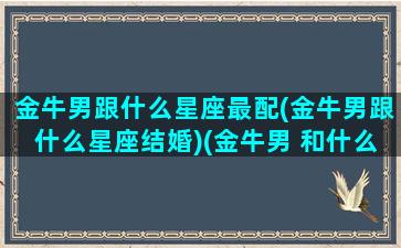 金牛男跟什么星座最配(金牛男跟什么星座结婚)(金牛男 和什么星座最配)